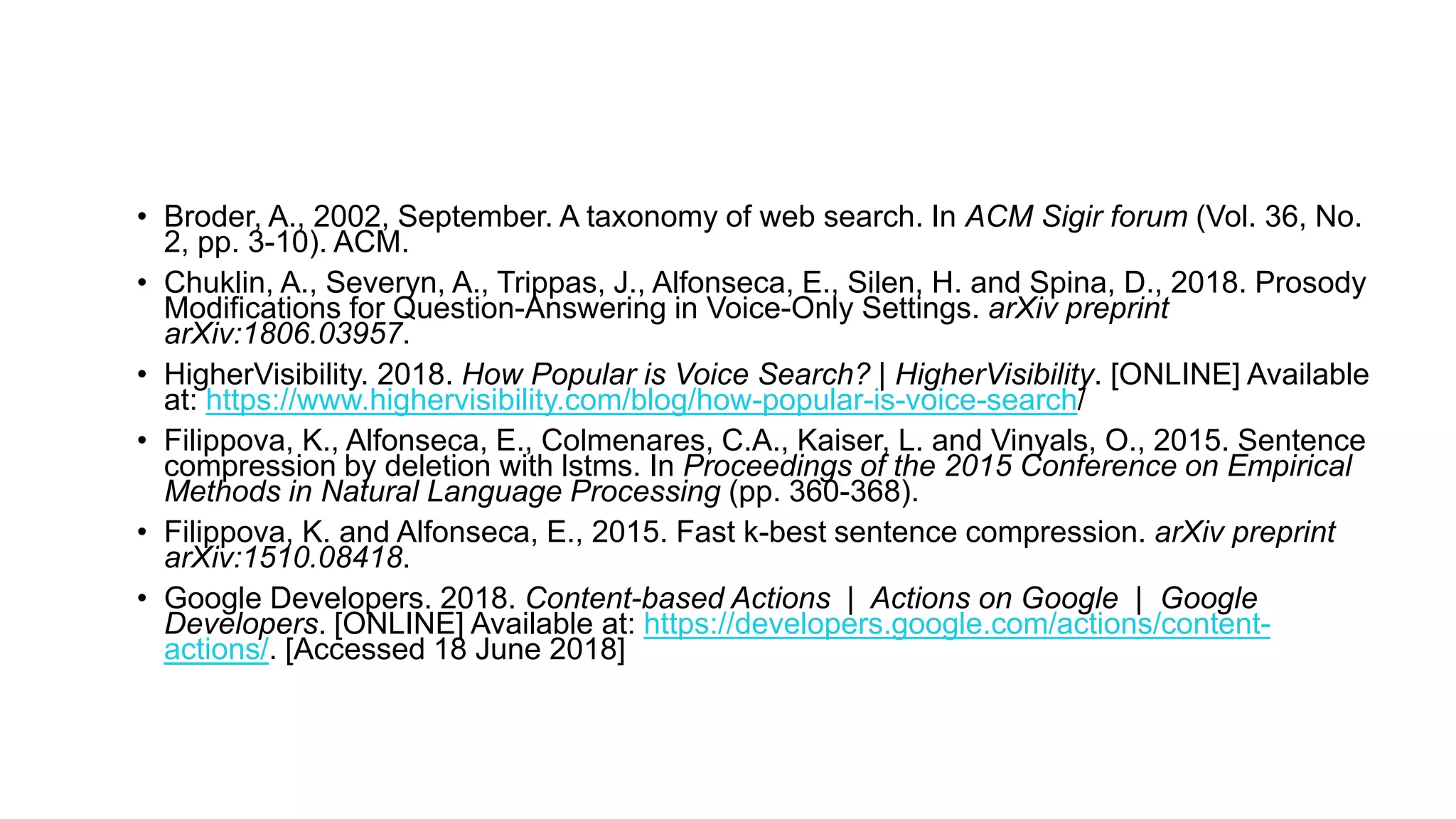 • Broder, A., 2002, September. A taxonomy of web search. In ACM Sigir forum (Vol. 36, No.
2, pp. 3-10). ACM.
• Chuklin, A., Severyn, A., Trippas, J., Alfonseca, E., Silen, H. and Spina, D., 2018. Prosody
Modifications for Question-Answering in Voice-Only Settings. arXiv preprint
arXiv:1806.03957.
• HigherVisibility. 2018. How Popular is Voice Search? | HigherVisibility. [ONLINE] Available
at: https://www.highervisibility.com/blog/how-popular-is-voice-search/
• Filippova, K., Alfonseca, E., Colmenares, C.A., Kaiser, L. and Vinyals, O., 2015. Sentence
compression by deletion with lstms. In Proceedings of the 2015 Conference on Empirical
Methods in Natural Language Processing (pp. 360-368).
• Filippova, K. and Alfonseca, E., 2015. Fast k-best sentence compression. arXiv preprint
arXiv:1510.08418.
• Google Developers. 2018. Content-based Actions | Actions on Google | Google
Developers. [ONLINE] Available at: https://developers.google.com/actions/content-
actions/. [Accessed 18 June 2018]
 