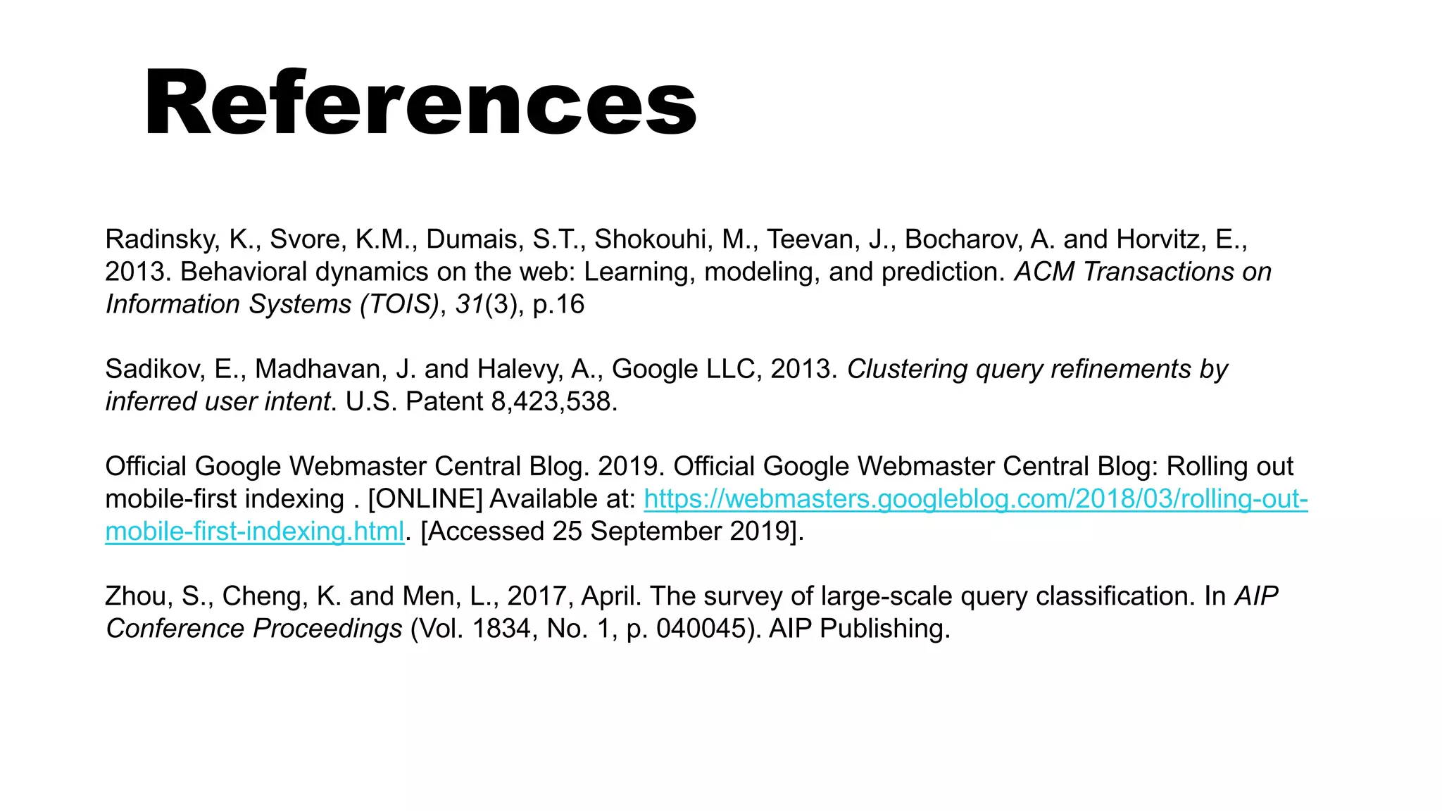 References
Radinsky, K., Svore, K.M., Dumais, S.T., Shokouhi, M., Teevan, J., Bocharov, A. and Horvitz, E.,
2013. Behavioral dynamics on the web: Learning, modeling, and prediction. ACM Transactions on
Information Systems (TOIS), 31(3), p.16
Sadikov, E., Madhavan, J. and Halevy, A., Google LLC, 2013. Clustering query refinements by
inferred user intent. U.S. Patent 8,423,538.
Official Google Webmaster Central Blog. 2019. Official Google Webmaster Central Blog: Rolling out
mobile-first indexing . [ONLINE] Available at: https://webmasters.googleblog.com/2018/03/rolling-out-
mobile-first-indexing.html. [Accessed 25 September 2019].
Zhou, S., Cheng, K. and Men, L., 2017, April. The survey of large-scale query classification. In AIP
Conference Proceedings (Vol. 1834, No. 1, p. 040045). AIP Publishing.
 