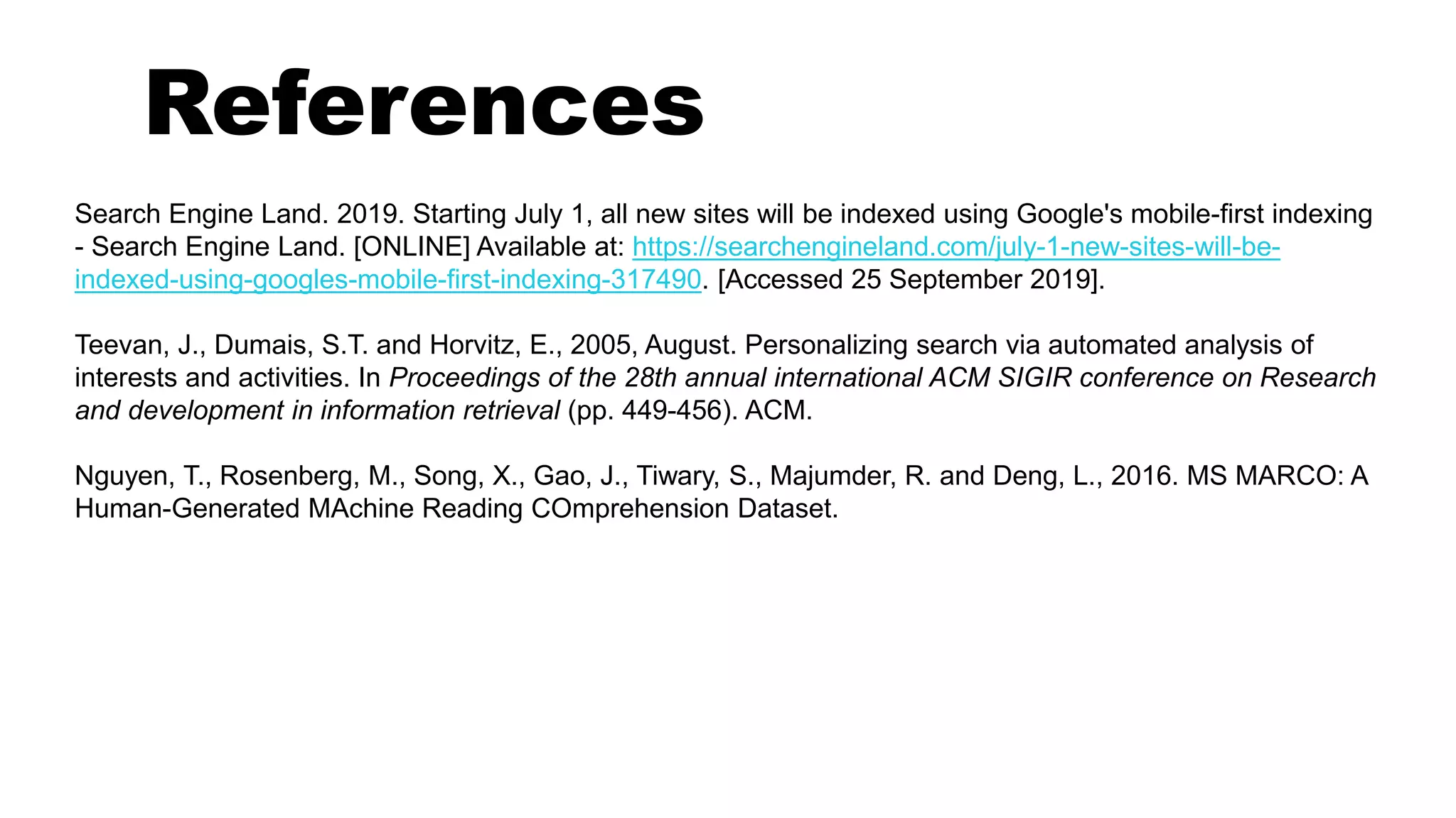 References
Search Engine Land. 2019. Starting July 1, all new sites will be indexed using Google's mobile-first indexing
- Search Engine Land. [ONLINE] Available at: https://searchengineland.com/july-1-new-sites-will-be-
indexed-using-googles-mobile-first-indexing-317490. [Accessed 25 September 2019].
Teevan, J., Dumais, S.T. and Horvitz, E., 2005, August. Personalizing search via automated analysis of
interests and activities. In Proceedings of the 28th annual international ACM SIGIR conference on Research
and development in information retrieval (pp. 449-456). ACM.
Nguyen, T., Rosenberg, M., Song, X., Gao, J., Tiwary, S., Majumder, R. and Deng, L., 2016. MS MARCO: A
Human-Generated MAchine Reading COmprehension Dataset.
 