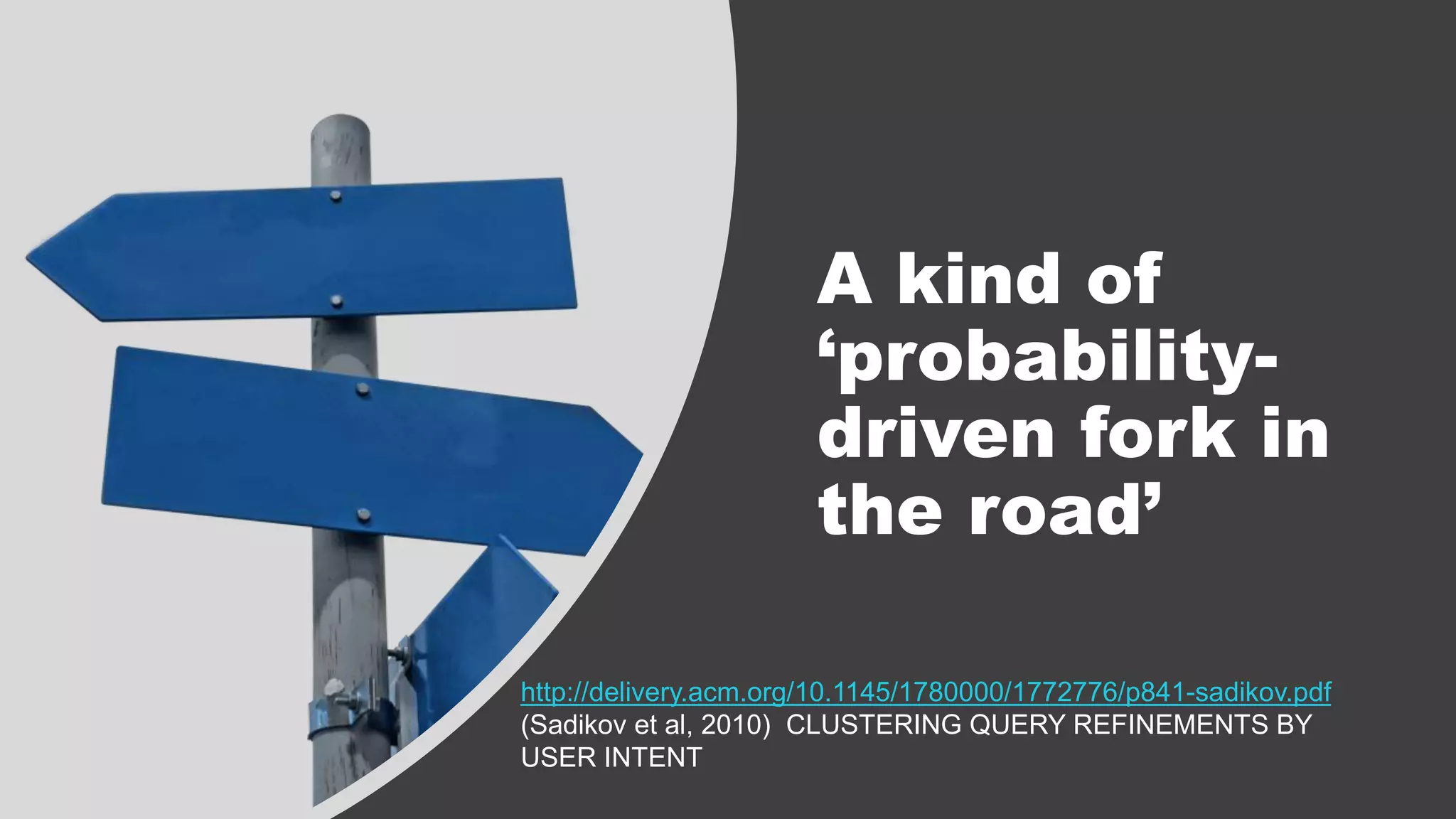 A kind of
‘probability-
driven fork in
the road’
http://delivery.acm.org/10.1145/1780000/1772776/p841-sadikov.pdf
(Sadikov et al, 2010) CLUSTERING QUERY REFINEMENTS BY
USER INTENT
 
