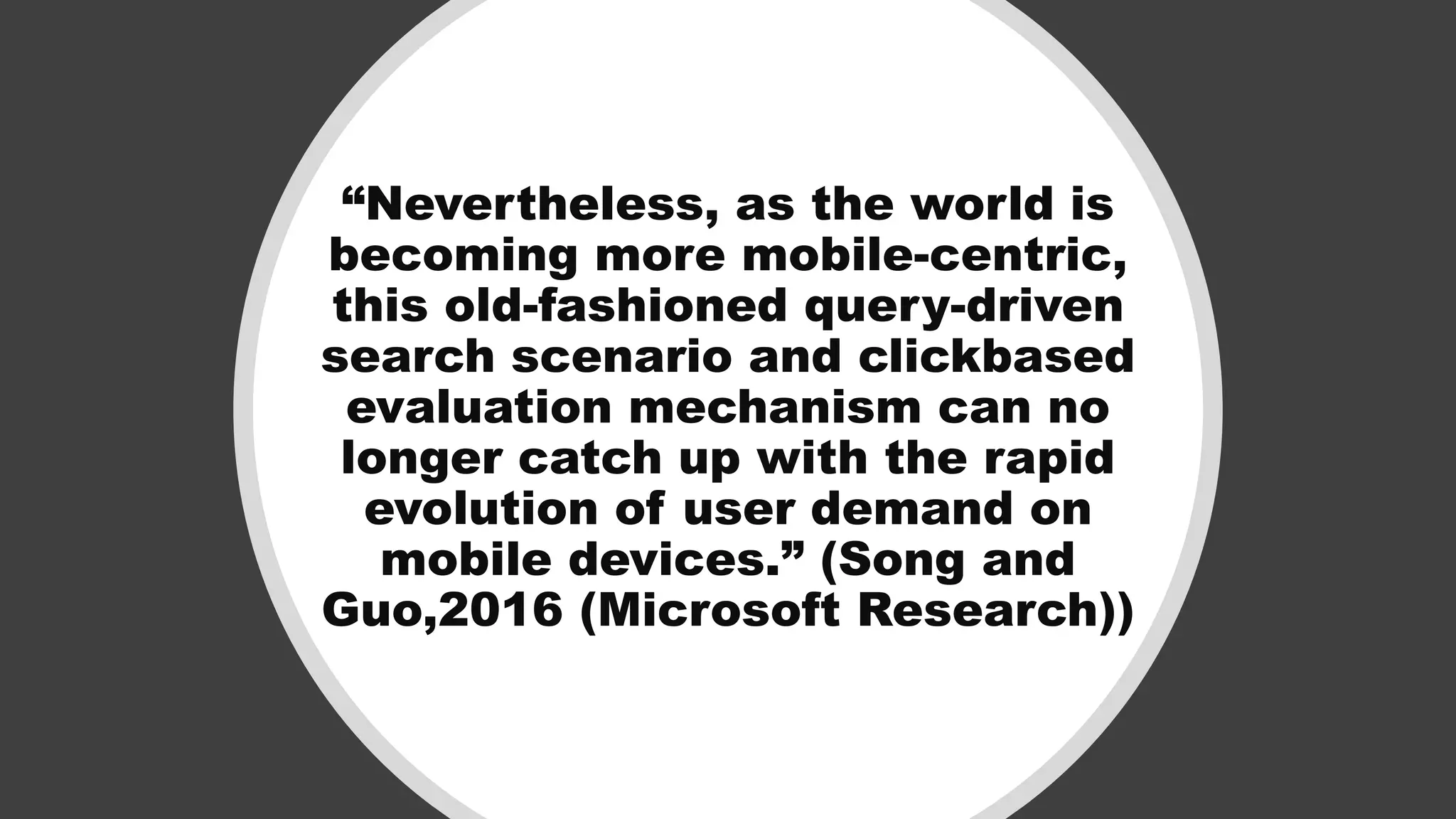 “Nevertheless, as the world is
becoming more mobile-centric,
this old-fashioned query-driven
search scenario and clickbased
evaluation mechanism can no
longer catch up with the rapid
evolution of user demand on
mobile devices.” (Song and
Guo,2016 (Microsoft Research))
 