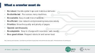 JR Oakes | @jroakes | #TechSEOBoost
What a crawler must do
• Be robust. Handle spider traps and malicious behavior.
• Be distributed. Run across many machines.
• Be scalable. Easy to add more machines.
• Be efficient. Use network and processing resources wisely.
• Prioritize. Know the quality and priority of pages.
• Operate continuously.
• Be adaptable. Easy to change with new data / web needs.
• Be a good citizen. Respect robots.txt and server load.
Ref: [Crawling and Duplicates, Chris Manning and Pandu Nayak] (http://web.stanford.edu/class/cs276/19handouts/lecture18-crawling.ppt)
 