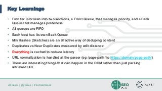 JR Oakes | @jroakes | #TechSEOBoost
Key Learnings
• Frontier is broken into two sections, a Front Queue, that manages priority, and a Back
Queue that manages politeness
• All queues are FIFO
• Each host has its own Back Queue
• Min Hashes (Sketches) are an effective way of deduping content
• Duplicates vs Near Duplicates measured by edit distance
• Everything is cached to reduce latency
• URL normalization is handled at the parser (eg /page-path/ to https://domain/page-path/)
• There are interesting things that can happen in the DOM rather than just parsing
retrieved URL
 