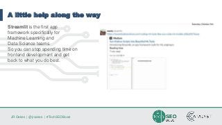 JR Oakes | @jroakes | #TechSEOBoost
A little help along the way
Streamlit is the first app
framework specifically for
Machine Learning and
Data Science teams.
So you can stop spending time on
frontend development and get
back to what you do best.
 