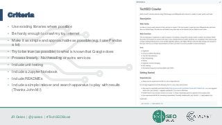 JR Oakes | @jroakes | #TechSEOBoost
Criteria
• Use existing libraries where possible
• Be hardy enough to crawl my toy internet
• Make it as simple and approachable as possible (e.g. I use Pandas
a lot)
• Try to be true (as possible) to what is known that Google does
• Process linearly. No threading or extra services
• Include unit testing
• Include a Jupyter Notebook
• Include READMEs
• Include a simple indexer and search apparatus to play with results
(Thanks John M.!)
 