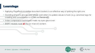 JR Oakes | @jroakes | #TechSEOBoost
Learnings
• Applying PageRank to similar document clusters is an effective way of picking the right one.
• Deciding where to process and where (and when) to update values is hard. (e.g. canonical tags for
crawling and consolidation in HTML vs Rendered).
• Index compression techniques made my eyes glaze over.
• BERT models need all the (or most of) content.
 