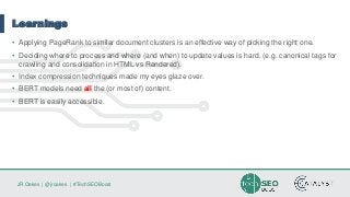 JR Oakes | @jroakes | #TechSEOBoost
Learnings
• Applying PageRank to similar document clusters is an effective way of picking the right one.
• Deciding where to process and where (and when) to update values is hard. (e.g. canonical tags for
crawling and consolidation in HTML vs Rendered).
• Index compression techniques made my eyes glaze over.
• BERT models need all the (or most of) content.
• BERT is easily accessible.
 