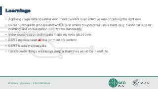 JR Oakes | @jroakes | #TechSEOBoost
Learnings
• Applying PageRank to similar document clusters is an effective way of picking the right one.
• Deciding where to process and where (and when) to update values is hard. (e.g. canonical tags for
crawling and consolidation in HTML vs Rendered).
• Index compression techniques made my eyes glaze over.
• BERT models need all the (or most of) content.
• BERT is easily accessible.
• I made some things waaaaayy simpler than they would be in real life.
 