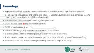 JR Oakes | @jroakes | #TechSEOBoost
Learnings
• Applying PageRank to similar document clusters is an effective way of picking the right one.
• Deciding where to process and where (and when) to update values is hard. (e.g. canonical tags for
crawling and consolidation in HTML vs Rendered).
• Index compression techniques made my eyes glaze over.
• BERT models need all the (or most of) content.
• BERT is easily accessible.
• I made some things way simpler than they would be in real life.
• Sentencepiece and BPE encoding is revolutionary for indexes and NLG
• A minor code change can make the crawler go crazy. Hats off to Google and Screaming Frog.
• Minhash comparison made checking rendering to crawled comparison, easy.
 