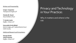 Privacy andTechnology
inYour Practice:
Written and Presented By:
Craig C. Carpenter
Thompson & Knight LLP
Charles M. Hosch
Hosch & Morris PLLC
T. Hunter Lewis
Duffee + Eitzen LLP
Honorable Emily Miskel
District Judge, 470th Judicial District Court
Collin County
Additional Research and Compilation:
George Shake
Joshua Dossey
Duffee + Eitzen LLP
Why it matters and where is the
risk
 