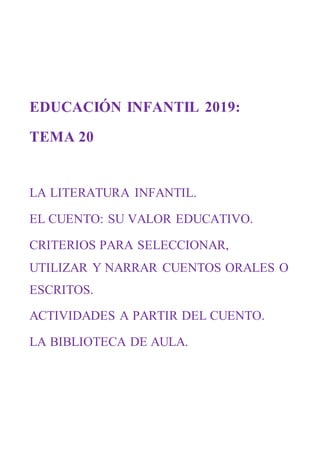 EDUCACIÓN INFANTIL 2019:
TEMA 20
LA LITERATURA INFANTIL.
EL CUENTO: SU VALOR EDUCATIVO.
CRITERIOS PARA SELECCIONAR,
UTILIZAR Y NARRAR CUENTOS ORALES O
ESCRITOS.
ACTIVIDADES A PARTIR DEL CUENTO.
LA BIBLIOTECA DE AULA.
 
