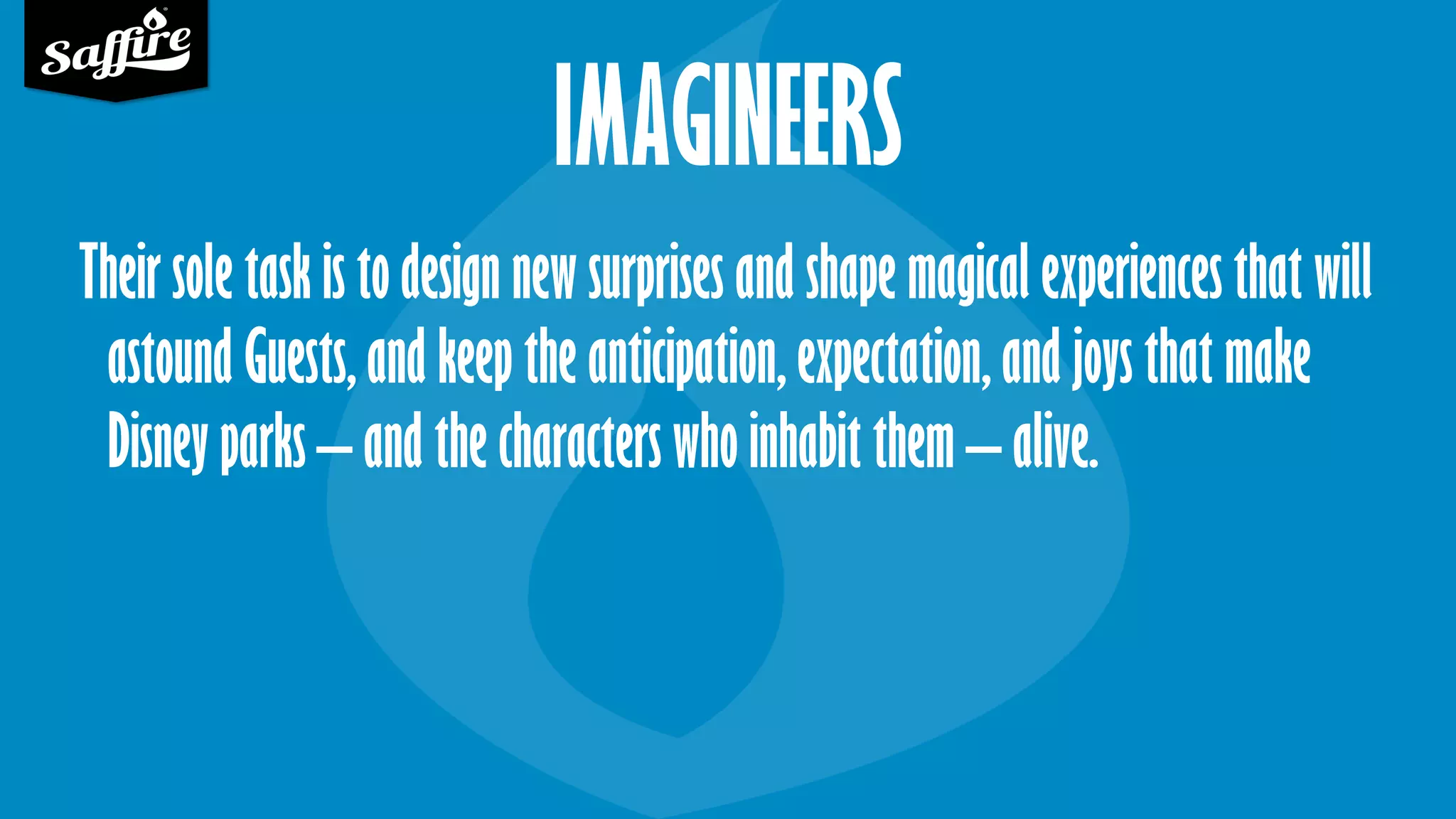 IMAGINEERS
Their sole task is to design new surprises and shape magical experiences that will
astound Guests, and keep the anticipation, expectation, and joys that make
Disney parks – and the characters who inhabit them – alive.
 