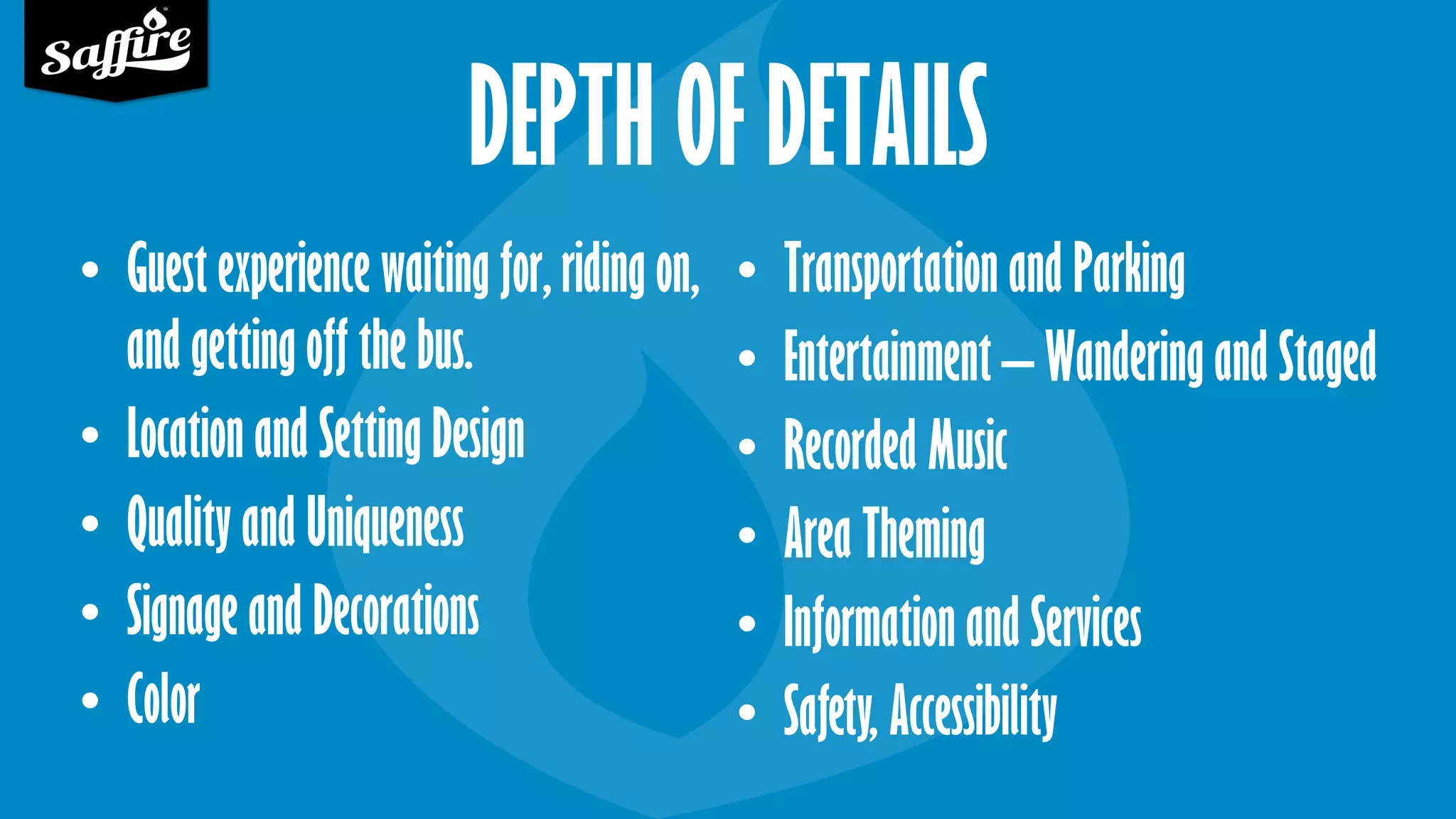 DEPTH OF DETAILS
• Guest experience waiting for, riding on,
and getting off the bus.
• Location and Setting Design
• Quality and Uniqueness
• Signage and Decorations
• Color
• Transportation and Parking
• Entertainment – Wandering and Staged
• Recorded Music
• Area Theming
• Information and Services
• Safety, Accessibility
 