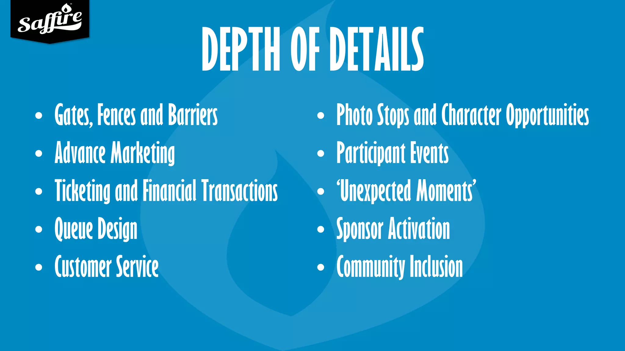 DEPTH OF DETAILS
• Gates, Fences and Barriers
• Advance Marketing
• Ticketing and Financial Transactions
• Queue Design
• Customer Service
• Photo Stops and Character Opportunities
• Participant Events
• ‘Unexpected Moments’
• Sponsor Activation
• Community Inclusion
 