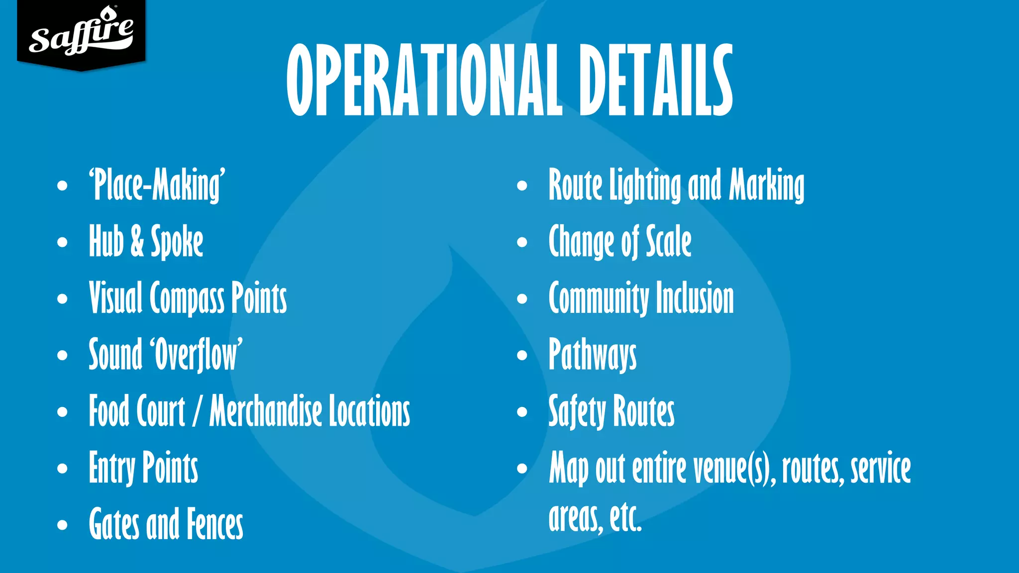 OPERATIONAL DETAILS
• ‘Place-Making’
• Hub & Spoke
• Visual Compass Points
• Sound ‘Overflow’
• Food Court / Merchandise Locations
• Entry Points
• Gates and Fences
• Route Lighting and Marking
• Change of Scale
• Community Inclusion
• Pathways
• Safety Routes
• Map out entire venue(s), routes, service
areas, etc.
 