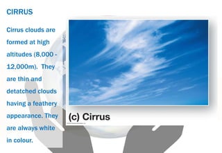 CIRRUS
Cirrus clouds are
formed at high
altitudes (8,000 -
12,000m). They
are thin and
detatched clouds
having a feathery
appearance. They
are always white
in colour.
 