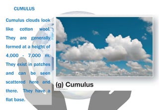 CUMULUS
Cumulus clouds look
like cotton wool.
They are generally
formed at a height of
4,000 - 7,000 m.
They exist in patches
and can be seen
scattered here and
there. They have a
flat base.
 