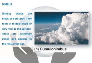 NIMBUS
Nimbus clouds are
black or dark gray. They
form at middle levels or
very near to the surface.
These are extremely
dense and opaque to
the rays of the sun.
 