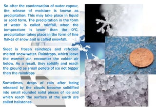 Sometimes, drops of rain after being
released by the clouds become solidified
into small rounded solid pieces of ice and
which reach the surface of the earth are
called hailstones.
Sleet is frozen raindrops and refrozen
melted snow-water. Raindrops, which leave
the warmer air, encounter the colder air
below. As a result, they solidify and reach
the ground as small pellets of ice not bigger
than the raindrops
So after the condensation of water vapour,
the release of moisture is known as
precipitation. This may take place in liquid
or solid form. The precipitation in the form
of water is called rainfall, when the
temperature is lower than the 0ºC,
precipitation takes place in the form of fine
flakes of snow and is called snowfall.
 