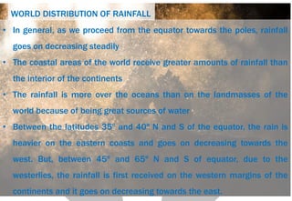 WORLD DISTRIBUTION OF RAINFALL
• In general, as we proceed from the equator towards the poles, rainfall
goes on decreasing steadily
• The coastal areas of the world receive greater amounts of rainfall than
the interior of the continents
• The rainfall is more over the oceans than on the landmasses of the
world because of being great sources of water
• Between the latitudes 35º and 40º N and S of the equator, the rain is
heavier on the eastern coasts and goes on decreasing towards the
west. But, between 45º and 65º N and S of equator, due to the
westerlies, the rainfall is first received on the western margins of the
continents and it goes on decreasing towards the east.
 