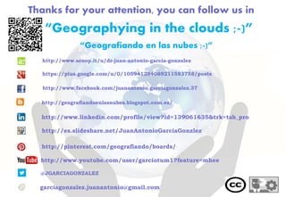 Thanks for your attention, you can follow us in
“Geografiando en las nubes ;-)”
@JGARCIAGONZALEZ
garciagonzalez.juanantonio@gmail.com
http://www.youtube.com/user/garciotum1?feature=mhee
“Geographying in the clouds ;-)”
http://www.linkedin.com/profile/view?id=139061635&trk=tab_pro
http://es.slideshare.net/JuanAntonioGarciaGonzlez
http://pinterest.com/geografiando/boards/
http://geografiandoenlasnubes.blogspot.com.es/
http://www.scoop.it/u/dr-juan-antonio-garcia-gonzalez
https://plus.google.com/u/0/105941284089211583758/posts
http://www.facebook.com/juanantonio.garciagonzalez.37
 