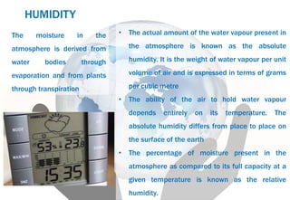 • The actual amount of the water vapour present in
the atmosphere is known as the absolute
humidity. It is the weight of water vapour per unit
volume of air and is expressed in terms of grams
per cubic metre
• The ability of the air to hold water vapour
depends entirely on its temperature. The
absolute humidity differs from place to place on
the surface of the earth
• The percentage of moisture present in the
atmosphere as compared to its full capacity at a
given temperature is known as the relative
humidity.
The moisture in the
atmosphere is derived from
water bodies through
evaporation and from plants
through transpiration
HUMIDITY
 