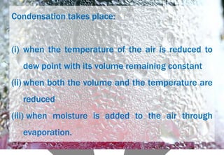 Condensation takes place:
(i) when the temperature of the air is reduced to
dew point with its volume remaining constant
(ii) when both the volume and the temperature are
reduced
(iii) when moisture is added to the air through
evaporation.
 