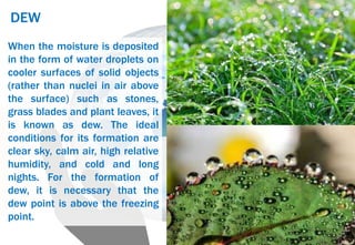 DEW
When the moisture is deposited
in the form of water droplets on
cooler surfaces of solid objects
(rather than nuclei in air above
the surface) such as stones,
grass blades and plant leaves, it
is known as dew. The ideal
conditions for its formation are
clear sky, calm air, high relative
humidity, and cold and long
nights. For the formation of
dew, it is necessary that the
dew point is above the freezing
point.
 