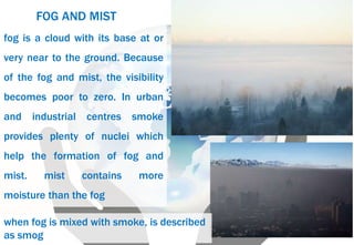fog is a cloud with its base at or
very near to the ground. Because
of the fog and mist, the visibility
becomes poor to zero. In urban
and industrial centres smoke
provides plenty of nuclei which
help the formation of fog and
mist. mist contains more
moisture than the fog
FOG AND MIST
when fog is mixed with smoke, is described
as smog
 