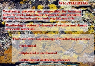 WEATHERING
Weathering is action of elements of weather and climate
over earth materials
There are three major groups of weathering processes :
(i)chemical
(ii)physical or mechanical
(iii)biological weathering processes
Weathering processes are responsible for breaking
down the rocks into smaller fragments and preparing
the way for formation of not only regolith and soils
https://www.americangeosciences.org/education/k5geosource/content/rocks/what-is-biological-weathering
 