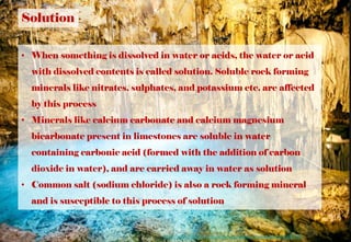 Solution
• When something is dissolved in water or acids, the water or acid
with dissolved contents is called solution. Soluble rock forming
minerals like nitrates, sulphates, and potassium etc. are affected
by this process
• Minerals like calcium carbonate and calcium magnesium
bicarbonate present in limestones are soluble in water
containing carbonic acid (formed with the addition of carbon
dioxide in water), and are carried away in water as solution
• Common salt (sodium chloride) is also a rock forming mineral
and is susceptible to this process of solution
https://www.thoughtco.com/examples-of-chemical-weathering-607608
 
