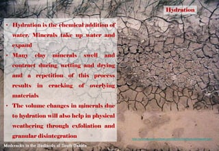 Hydration
• Hydration is the chemical addition of
water. Minerals take up water and
expand
• Many clay minerals swell and
contract during wetting and drying
and a repetition of this process
results in cracking of overlying
materials
• The volume changes in minerals due
to hydration will also help in physical
weathering through exfoliation and
granular disintegration http://profharwood.x10host.com/GEOG102/Study/chmweath.htm
 