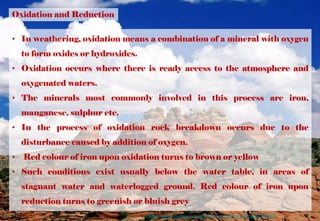 Oxidation and Reduction
• In weathering, oxidation means a combination of a mineral with oxygen
to form oxides or hydroxides.
• Oxidation occurs where there is ready access to the atmosphere and
oxygenated waters.
• The minerals most commonly involved in this process are iron,
manganese, sulphur etc.
• In the process of oxidation rock breakdown occurs due to the
disturbance caused by addition of oxygen.
• Red colour of iron upon oxidation turns to brown or yellow
• Such conditions exist usually below the water table, in areas of
stagnant water and waterlogged ground. Red colour of iron upon
reduction turns to greenish or bluish grey
https://www.thoughtco.com/examples-of-chemical-weathering-607608
 