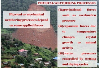 PHYSICAL WEATHERING PROCESSES
Physical or mechanical
weathering processes depend
on some applied forces
(i)gravitational forces
such as overburden
pressure
(ii)expansion forces due
to temperature
changes, crystal
growth or animal
activity
(iii)water pressures
controlled by wetting
and drying cycles
 