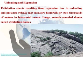 Unloading and Expansion
Exfoliation sheets resulting from expansion due to unloading
and pressure release may measure hundreds or even thousands
of metres in horizontal extent. Large, smooth rounded domes
called exfoliation domes
https://www.quora.com/What-is-the-difference-between-
exfoliation-domes-and-exfoliated-tors
 
