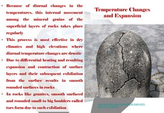 Temperature Changes
and Expansion
• Because of diurnal changes in the
temperatures, this internal movement
among the mineral grains of the
superficial layers of rocks takes place
regularly
• This process is most effective in dry
climates and high elevations where
diurnal temperature changes are drastic
• Due to differential heating and resulting
expansion and contraction of surface
layers and their subsequent exfoliation
from the surface results in smooth
rounded surfaces in rocks
• In rocks like granites, smooth surfaced
and rounded small to big boulders called
tors form due to such exfoliation
https://flowvella.com/s/45yj/0902FE98-6AB9-40F8-
8E9D-941F1F983C44
 