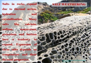 SALT WEATHERINGSalts in rocks expand
due to thermal action,
hydration and
crystallisation. Many
salts like calcium,
sodium, magnesium,
potassium and barium
have a tendency to
expand. Expansion of
these salts depends on
temperature and their
thermal properties. https://sites.google.com/site/drylandsaltweath
ering/landforms
 