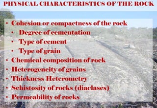 PHYSICAL CHARACTERISTICS OF THE ROCK
• Cohesion or compactness of the rock
• Degree of cementation
• Type of cement
• Type of grain
• Chemical composition of rock
• Heterogeneity of grains
• Thickness Heterometry
• Schistosity of rocks (diaclases)
• Permeability of rocks
 