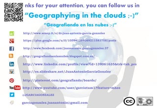 Thanks for your attention, you can follow us in
“Geografiando en las nubes ;-)”
@JGARCIAGONZALEZ
garciagonzalez.juanantonio@gmail.com
http://www.youtube.com/user/garciotum1?feature=mhee
“Geographying in the clouds ;-)”
http://www.linkedin.com/profile/view?id=139061635&trk=tab_pro
http://es.slideshare.net/JuanAntonioGarciaGonzlez
http://pinterest.com/geografiando/boards/
http://geografiandoenlasnubes.blogspot.com.es/
http://www.scoop.it/u/dr-juan-antonio-garcia-gonzalez
https://plus.google.com/u/0/105941284089211583758/posts
http://www.facebook.com/juanantonio.garciagonzalez.37
 