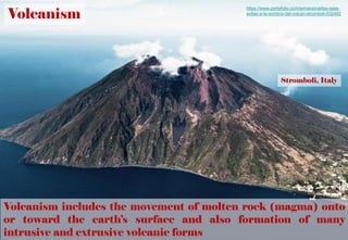 Volcanism
Volcanism includes the movement of molten rock (magma) onto
or toward the earth’s surface and also formation of many
intrusive and extrusive volcanic forms
https://www.portafolio.co/internacional/las-islas-
eolias-a-la-sombra-del-volcan-stromboli-532492
Stromboli, Italy
 