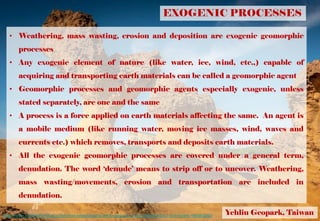 EXOGENIC PROCESSES
• Weathering, mass wasting, erosion and deposition are exogenic geomorphic
processes
• Any exogenic element of nature (like water, ice, wind, etc.,) capable of
acquiring and transporting earth materials can be called a geomorphic agent
• Geomorphic processes and geomorphic agents especially exogenic, unless
stated separately, are one and the same
• A process is a force applied on earth materials affecting the same. An agent is
a mobile medium (like running water, moving ice masses, wind, waves and
currents etc.) which removes, transports and deposits earth materials.
• All the exogenic geomorphic processes are covered under a general term,
denudation. The word ‘denude’ means to strip off or to uncover. Weathering,
mass wasting/movements, erosion and transportation are included in
denudation.
Yehliu Geopark, Taiwanhttps://www.smithsonianmag.com/smart-news/taiwans-yehliu-geopark-is-like-disneyland-for-rock-lovers-180960060/
 