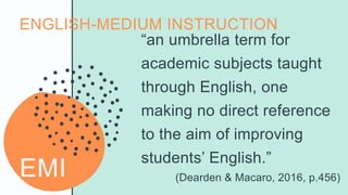 EMI
“an umbrella term for
academic subjects taught
through English, one
making no direct reference
to the aim of improving
students’ English.”
(Dearden & Macaro, 2016, p.456)
ENGLISH-MEDIUM INSTRUCTION
 