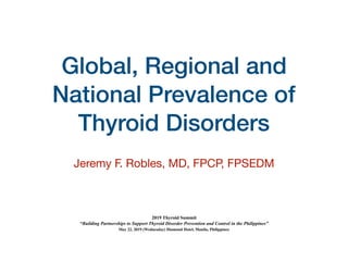 Global, Regional and
National Prevalence of
Thyroid Disorders
Jeremy F. Robles, MD, FPCP, FPSEDM

2019 Thyroid Summit
“Building Partnerships to Support Thyroid Disorder Prevention and Control in the Philippines”
May 22, 2019 (Wednesday) Diamond Hotel, Manila, Philippines
 