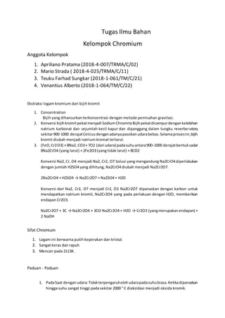 Tugas Ilmu Bahan
Kelompok Chromium
Anggota Kelompok
1. Apriliano Pratama (2018-4-007/TRMA/C/02)
2. Mario Strada ( 2018-4-025/TRMA/C/11)
3. Teuku Farhad Sungkar (2018-1-061/TM/C/21)
4. Venantius Alberto (2018-1-064/TM/C/22)
Ekstraksi logam kromium dari bijih kromit
1. Concentration
Bijih yang dihancurkan terkonsentrasi dengan metode pemisahan gravitasi.
2. Konversi bijihkromitpekatmenjadi SodiumChromiteBijihpekatdicampurdengankelebihan
natrium karbonat dan sejumlah kecil kapur dan dipanggang dalam tungku reverberatory
sekitar900-1000 derajatCelciusdenganadanyapasokanudarabebas.Selamaprosesini,bijih
kromit diubah menjadi natrium kromat terlarut.
3. (FeO,Cr2O3) + 8Na2, CO3+ 7O2 (dari udara) padasuhuantara900-1000 derajatbentuksadar
8Na2CrO4 (yang larut) + 2Fe2O3 (yang tidak larut) + 8CO2
Konversi Na2, Cr, O4 menjadi Na2, Cr2, O7 Solusi yang mengandung Na2CrO4 diperlakukan
dengan jumlah H2SO4 yang dihitung, Na2CrO4 diubah menjadi Na2Cr2O7.
2Na2CrO4 + H2SO4 → Na2Cr2O7 + Na2SO4 + H2O
Konversi dari Na2, Cr2, O7 menjadi Cr2, O3 Na2Cr2O7 dipanaskan dengan karbon untuk
mendapatkan natrium kromit, Na2Cr2O4 yang pada perlakuan dengan H2O, memberikan
endapan Cr2O3.
Na2Cr2O7 + 3C → Na2Cr2O4 + 3CO Na2Cr2O4 + H2O → Cr2O3 (yangmerupakanendapan) +
2 NaOH
Sifat Chromium
1. Logam ini berwarna putih keperakan dan kristal.
2. Sangat keras dan rapuh
3. Mencair pada 2113K.
Paduan - Paduan
1. PadaSaat dengan udara:Tidakterpengaruholehudarapadasuhubiasa.Ketikadipanaskan
hingga suhu sangat tinggi pada sekitar 2000 ° C dioksidasi menjadi oksida kromik.
 