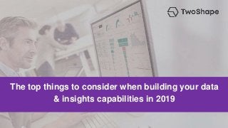 The top things to consider when building your data
& insights capabilities in 2019
 