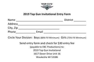 2019 Top Gun Invitational Entry Form
Name _______________________________ District ________
Address_____________________________________________
City, Zip ___________________________
Phone_____________ Email ____________________________
Circle Your Division: Boys (80% Fill Minimum) Girls (75% Fill Minimum)
Send entry form and check for $30 entry fee
(payable to EBC Productions) to:
2019 Top Gun Invitational
1617 Dover Drive Unit 16
Waukesha WI 53186
 