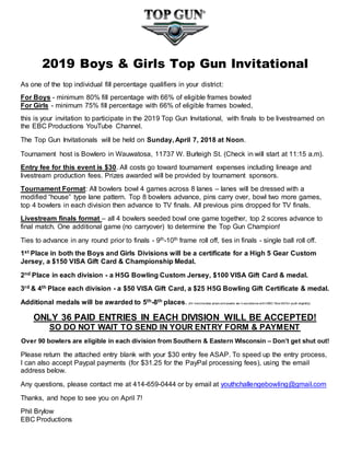 2019 Boys & Girls Top Gun Invitational
As one of the top individual fill percentage qualifiers in your district:
For Boys - minimum 80% fill percentage with 66% of eligible frames bowled
For Girls - minimum 75% fill percentage with 66% of eligible frames bowled,
this is your invitation to participate in the 2019 Top Gun Invitational, with finals to be livestreamed on
the EBC Productions YouTube Channel.
The Top Gun Invitationals will be held on Sunday, April 7, 2018 at Noon.
Tournament host is Bowlero in Wauwatosa, 11737 W. Burleigh St. (Check in will start at 11:15 a.m).
Entry fee for this event is $30. All costs go toward tournament expenses including lineage and
livestream production fees. Prizes awarded will be provided by tournament sponsors.
Tournament Format: All bowlers bowl 4 games across 8 lanes – lanes will be dressed with a
modified “house” type lane pattern. Top 8 bowlers advance, pins carry over, bowl two more games,
top 4 bowlers in each division then advance to TV finals. All previous pins dropped for TV finals.
Livestream finals format – all 4 bowlers seeded bowl one game together, top 2 scores advance to
final match. One additional game (no carryover) to determine the Top Gun Champion!
Ties to advance in any round prior to finals - 9th-10th frame roll off, ties in finals - single ball roll off.
1st Place in both the Boys and Girls Divisions will be a certificate for a High 5 Gear Custom
Jersey, a $150 VISA Gift Card & Championship Medal.
2nd Place in each division - a H5G Bowling Custom Jersey, $100 VISA Gift Card & medal.
3rd & 4th Place each division - a $50 VISA Gift Card, a $25 H5G Bowling Gift Certificate & medal.
Additional medals will be awarded to 5th-8th places. (All merchandise prizes and awards are in accordance with USBC Rule 400 for youth eligibility).
ONLY 36 PAID ENTRIES IN EACH DIVISION WILL BE ACCEPTED!
SO DO NOT WAIT TO SEND IN YOUR ENTRY FORM & PAYMENT
Over 90 bowlers are eligible in each division from Southern & Eastern Wisconsin – Don’t get shut out!
Please return the attached entry blank with your $30 entry fee ASAP. To speed up the entry process,
I can also accept Paypal payments (for $31.25 for the PayPal processing fees), using the email
address below.
Any questions, please contact me at 414-659-0444 or by email at youthchallengebowling@gmail.com
Thanks, and hope to see you on April 7!
Phil Brylow
EBC Productions
 
