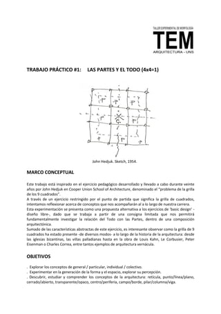 TRABAJO PRÁCTICO #1: LAS PARTES Y EL TODO (4x4=1)
John Hedjuk. Sketch, 1954.
MARCO CONCEPTUAL
Este trabajo está inspirado en el ejercicio pedagógico desarrollado y llevado a cabo durante veinte
años por John Hedjuk en Cooper Union School of Architecture, denominado el “problema de la grilla
de los 9 cuadrados”.
A través de un ejercicio restringido por el punto de partida que significa la grilla de cuadrados,
intentamos reflexionar acerca de conceptos que nos acompañarán al a lo largo de nuestra carrera.
Esta experimentación se presenta como una propuesta alternativa a los ejercicios de ‘basic design’ -
diseño libre-, dado que se trabaja a partir de una consigna limitada que nos permitirá
fundamentalmente investigar la relación del Todo con las Partes, dentro de una composición
arquitectónica.
Sumado de las características abstractas de este ejercicio, es interesante observar como la grilla de 9
cuadrados ha estado presente -de diversos modos- a lo largo de la historia de la arquitectura: desde
las iglesias bizantinas, las villas palladianas hasta en la obra de Louis Kahn, Le Corbusier, Peter
Eisenman o Charles Correa, entre tantos ejemplos de arquitectura vernácula.
OBJETIVOS
. Explorar los conceptos de general / particular, individual / colectivo.
. Experimentar en la generación de la forma y el espacio, explorar su percepción.
. Descubrir, estudiar y comprender los conceptos de la arquitectura: retícula, punto/línea/plano,
cerrado/abierto, transparente/opaco, centro/periferia, campo/borde, pilar/columna/viga.
 