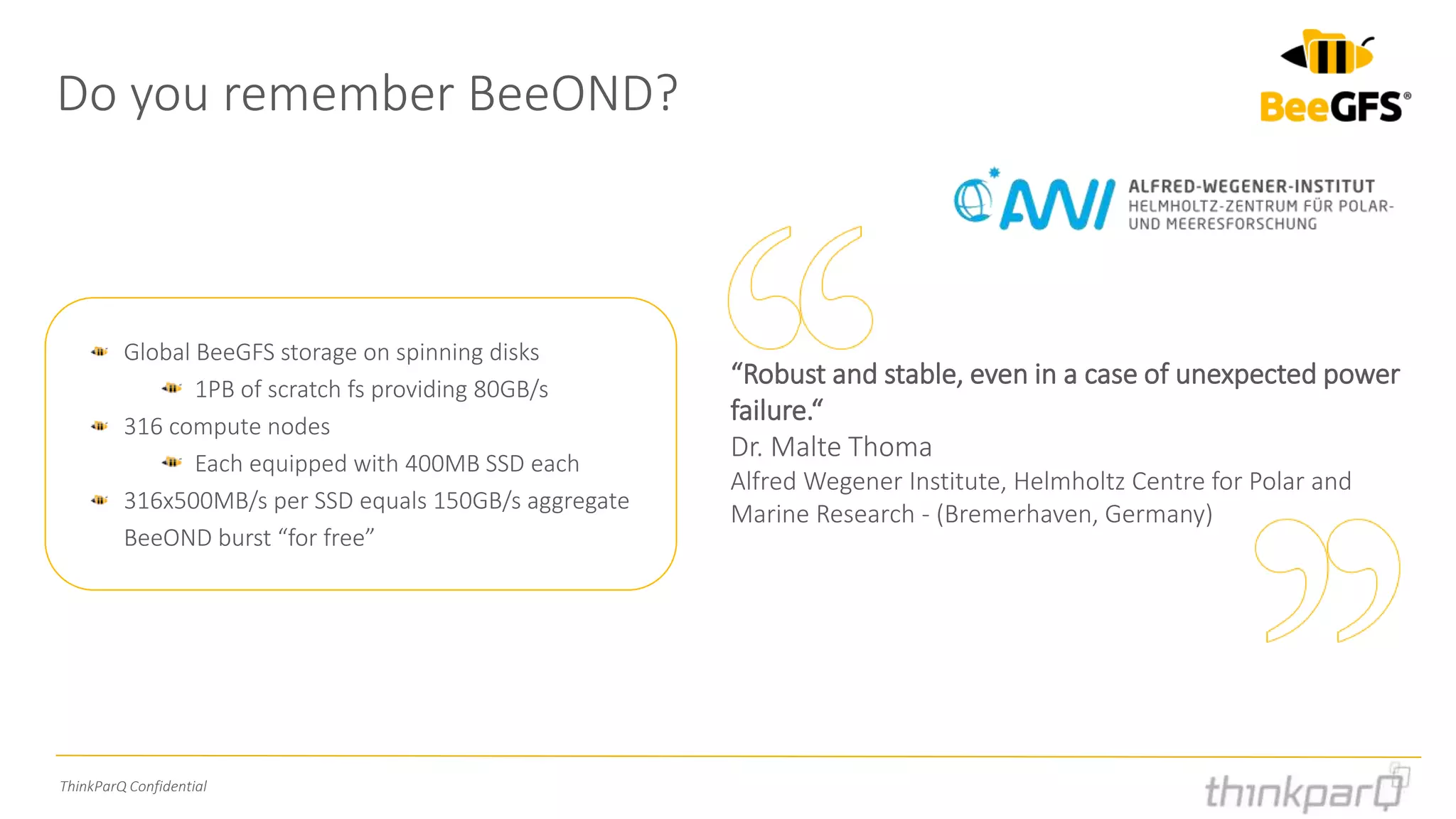 ThinkParQ Confidential
Do you remember BeeOND?
Global BeeGFS storage on spinning disks
1PB of scratch fs providing 80GB/s
316 compute nodes
Each equipped with 400MB SSD each
316x500MB/s per SSD equals 150GB/s aggregate
BeeOND burst “for free”
“Robust and stable, even in a case of unexpected power
failure.“
Dr. Malte Thoma
Alfred Wegener Institute, Helmholtz Centre for Polar and
Marine Research - (Bremerhaven, Germany)
 