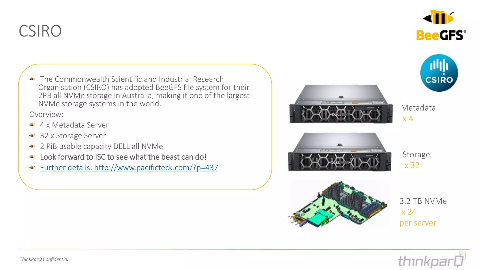 ThinkParQ Confidential
CSIRO
The Commonwealth Scientific and Industrial Research
Organisation (CSIRO) has adopted BeeGFS file system for their
2PB all NVMe storage in Australia, making it one of the largest
NVMe storage systems in the world.
Overview:
4 x Metadata Server
32 x Storage Server
2 PiB usable capacity DELL all NVMe
Look forward to ISC to see what the beast can do!
Further details: http://www.pacificteck.com/?p=437
Metadata
x 4
Storage
x 32
3.2 TB NVMe
x 24
per server
 